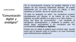 “Comunicación
digital y
analógica”
“En la comunicación humana, es posible referirse a los
objetos de dos maneras totalmente distintas. Se puede
representar por un símil, tal como un dibujo, o bien
mediante un nombre. Así en la oración escrita:
“El gato ha atrapado un ratón”, los sustantivos podrían
reemplazarse por dibujos; si se tratara de una frase
hablada, se podrá señalar a un gato y a un ratón reales.(…)
Estos dos tipos de comunicación , uno mediante la
semejanza autoexplicativa y mediante la palabra son,
desde luego, equivalentes a los conceptos que las
computadoras analógica y digitales.
Puesto que se utiliza la palabra para nombrar algo, resulta
obvio que la relación entre el nombre y la cosa nombrada
está arbitrariamente establecida”
CUARTO AXIOMA
 