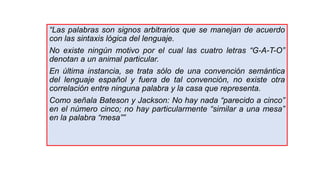 “Las palabras son signos arbitrarios que se manejan de acuerdo
con las sintaxis lógica del lenguaje.
No existe ningún motivo por el cual las cuatro letras “G-A-T-O”
denotan a un animal particular.
En última instancia, se trata sólo de una convención semántica
del lenguaje español y fuera de tal convención, no existe otra
correlación entre ninguna palabra y la casa que representa.
Como señala Bateson y Jackson: No hay nada “parecido a cinco”
en el número cinco; no hay particularmente “similar a una mesa”
en la palabra “mesa””
 