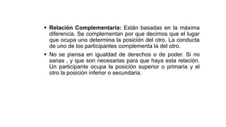  Relación Complementaria: Están basadas en la máxima
diferencia. Se complementan por que decimos que el lugar
que ocupa uno determina la posición del otro. La conducta
de uno de los participantes complementa la del otro.
 No se piensa en igualdad de derechos o de poder. Si no
sanas , y que son necesarias para que haya esta relación.
Un participante ocupa la posición superior o primaria y el
otro la posición inferior o secundaria.
 