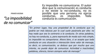 “La imposibilidad
de no comunicar”
Es imposible no comunicarse. El autor
dice que la comunicación es conducta
y no existe la no-conducta, no es
posible que una persona no ejerza
conductas, es imposible. Toda
conducta es comunicación.
PRIMER AXIOMA
“En primer lugar, hay una propiedad de la conducta que no
podría ser más básicas por lo cual suele pasársela por alto: no
hay nada que sea lo contrario a la conducta. En otras palabras,
no hay no-conducta, o, para expresarlo de modo aún más simple,
es imposible no comportarse. Ahora bien, si se acepta que toda
conducta en una situación e interacción tiene valor de mensaje,
es decir, es comunicación, se deduce que por mucho que uno
intente, no puede dejar de comunicar. Actividad o inactividad,
palabras, silencio, tienen siempre valor de mensaje”
 