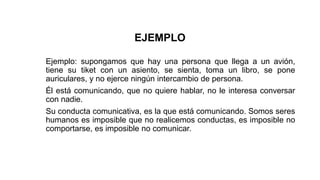 EJEMPLO
Ejemplo: supongamos que hay una persona que llega a un avión,
tiene su tiket con un asiento, se sienta, toma un libro, se pone
auriculares, y no ejerce ningún intercambio de persona.
Él está comunicando, que no quiere hablar, no le interesa conversar
con nadie.
Su conducta comunicativa, es la que está comunicando. Somos seres
humanos es imposible que no realicemos conductas, es imposible no
comportarse, es imposible no comunicar.
 