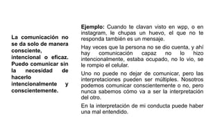 Ejemplo: Cuando te clavan visto en wpp, o en
instagram, le chupas un huevo, el que no te
responda también es un mensaje.
Hay veces que la persona no se dio cuenta, y ahí
hay comunicación capaz no lo hizo
intencionalmente, estaba ocupado, no lo vio, se
le rompio el celular.
Uno no puede no dejar de comunicar, pero las
interpretaciones pueden ser múltiples. Nosotros
podemos comunicar conscientemente o no, pero
nunca sabemos cómo va a ser la interpretación
del otro.
En la interpretación de mi conducta puede haber
una mal entendido.
La comunicación no
se da solo de manera
consciente,
intencional o eficaz.
Puedo comunicar sin
la necesidad de
hacerlo
intencionalmente y
conscientemente.
 