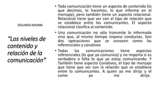 “Los niveles de
contenido y
relación de la
comunicación”
• Toda comunicación tiene un aspecto de contenido (lo
que decimos, lo hacemos, lo que informo en el
mensaje), pero también tiene un aspecto relacional.
Relacional tiene que ver con el tipo de relación que
se establece entre los comunicantes. El aspecto
relacional clasifica al contenido.
• Una comunicación no sólo transmite lo informado
sino que, al mismo tiempo impone conductas. Son
dos operaciones que se conocen como las
referenciales y conativos
• Todas las comunicaciones tiene aspectos
referenciales (lo que yo comunico) y no importa si es
verdadera o falta lo que yo estoy comunicando. Y
También tiene aspecto Conativos, el tipo de mensaje
que tiene que ver con la relación que se establece
entre lo comunicantes. A quien yo me dirijo y el
como yo me dirijo.
SEGUNDO AXIOMA
 