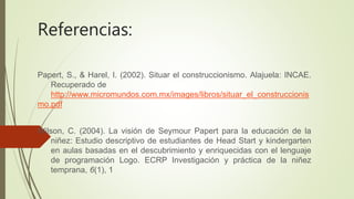 Referencias:
Papert, S., & Harel, I. (2002). Situar el construccionismo. Alajuela: INCAE.
Recuperado de
http://www.micromundos.com.mx/images/libros/situar_el_construccionis
mo.pdf
Wilson, C. (2004). La visión de Seymour Papert para la educación de la
niñez: Estudio descriptivo de estudiantes de Head Start y kindergarten
en aulas basadas en el descubrimiento y enriquecidas con el lenguaje
de programación Logo. ECRP Investigación y práctica de la niñez
temprana, 6(1), 1
 