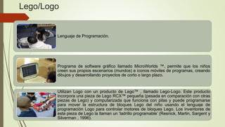 Lego/Logo
Lenguaje de Programación.
Programa de software gráfico llamado MicroWorlds ™, permite que los niños
creen sus propios escenarios (mundos) e iconos móviles de programas, creando
dibujos y desarrollando proyectos de corto o largo plazo.
Utilizan Logo con un producto de Lego™ , llamado Lego-Logo. Este producto
incorpora una pieza de Lego RCX™ pequeña (pesada en comparación con otras
piezas de Lego) y computarizada que funciona con pilas y puede programarse
para mover la estructura de bloques Lego del niño usando el lenguaje de
programación Logo para controlar motores de bloques Lego. Los inventores de
esta pieza de Lego la llaman un ‘ladrillo programable’ (Resnick, Martin, Sargent y
Silverman , 1996).
 
