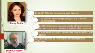 El asunto del estilo adopta un nuevo aspecto.
Epistemológico proviene de estudio etnográfico delos
laboratorios y los movimientos intelectuales inspirados.
Ha pasado del asunto psicológico a la cuestión
epistemológica.
Captar una implicación tiende a ser mas especifico que
común
Las implicaciones de los desafíos son radicalmente
profundas.
Sherry Turkle
Seymour Papert
 