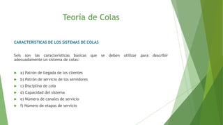 Teoría de Colas
CARACTERÍSTICAS DE LOS SISTEMAS DE COLAS
Seis son las características básicas que se deben utilizar para describir
adecuadamente un sistema de colas:
 a) Patrón de llegada de los clientes
 b) Patrón de servicio de los servidores
 c) Disciplina de cola
 d) Capacidad del sistema
 e) Número de canales de servicio
 f) Número de etapas de servicio
 