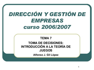 DIRECCIÓN Y GESTIÓN DE EMPRESAS curso 2006/2007 TEMA 7 TOMA DE DECISIONES: INTRODUCCIÓN A LA TEORÍA DE JUEGOS Alfonso J. Gil López 