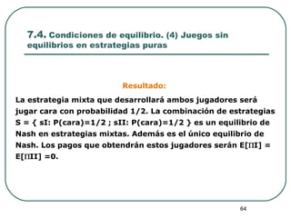 7.4.  Condiciones de equilibrio. (4) Juegos sin equilibrios en estrategias puras Resultado:   La estrategia mi x ta que desarrollará ambos jugadores será jugar cara con probabilidad 1/2. La combinación de estrategias S = { sI: P(cara)=1/2 ; sII: P(cara)=1/2 } es un equilibrio de Nash en estrategias mixtas. Además es el único equilibrio de Nash. Los pagos que obtendrán estos jugadores serán E[  I] = E[  II] =0.  