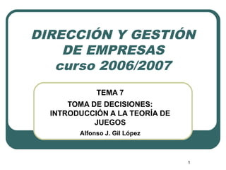 1
DIRECCIÓN Y GESTIÓN
DE EMPRESAS
curso 2006/2007
TEMA 7
TOMA DE DECISIONES:
INTRODUCCIÓN A LA TEORÍA DE
JUEGOS
Alfonso J. Gil López
 