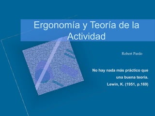 Ergonomía y Teoría de la
Actividad
No hay nada más práctico que
una buena teoría.
Lewin, K. (1951, p.169)
Robert Pardo
 