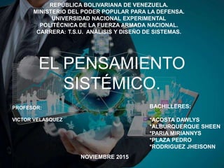 EL PENSAMIENTO
SISTÉMICO.
REPÚBLICA BOLIVARIANA DE VENEZUELA.
MINISTERIO DEL PODER POPULAR PARA LA DEFENSA.
UNIVERSIDAD NACIONAL EXPERIMENTAL
POLITÉCNICA DE LA FUERZA ARMADA NACIONAL.
CARRERA: T.S.U. ANÁLISIS Y DISEÑO DE SISTEMAS.
BACHILLERES:
*ACOSTA DAWLYS
*ALBURQUERQUE SHEEN
*PARIA MIRIANNYS
*PLAZA PEDRO
*RODRIGUEZ JHEISONN
PROFESOR:
VICTOR VELASQUEZ
NOVIEMBRE 2015
 
