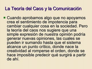 La Teoría del Caos y la Comunicación Cuando aprobamos algo que no apoyamos  crea el sentimiento de impotencia para cambiar cualquier cosa en la sociedad. Pero la teoría del caos nos sugiere que una simple expresión de nuestra opinión podría generar nuevas opiniones, las cuales se pueden ir sumando hasta que el sistema alcance un punto crítico, donde nace la creatividad al romperse el orden, donde se hace imposible predecir qué surgirá a partir de ahí . 