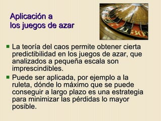 Aplicación a  los juegos de azar La teoría del caos permite obtener cierta predictibilidad en los juegos de azar, que analizados a pequeña escala son imprescindibles. Puede ser aplicada, por ejemplo a la ruleta, dónde lo máximo que se puede conseguir a largo plazo es una estrategia para minimizar las pérdidas lo mayor posible. 