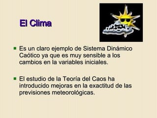 El Clima Es un claro ejemplo de Sistema Dinámico Caótico ya que es muy sensible a los cambios en la variables iniciales. El estudio de la Teoría del Caos ha introducido mejoras en la exactitud de las previsiones meteorológicas.  