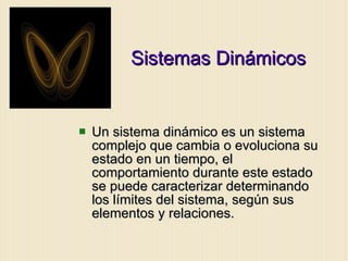 Sistemas Dinámicos Un sistema dinámico es un sistema complejo que cambia o evoluciona su estado en un tiempo, el comportamiento durante este estado se puede caracterizar determinando los límites del sistema, según sus elementos y relaciones. 