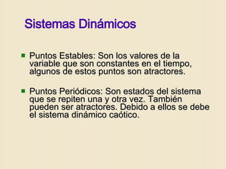 Puntos Estables: Son los valores de la variable que son constantes en el tiempo, algunos de estos puntos son atractores. Puntos Periódicos: Son estados del sistema que se repiten una y otra vez. También pueden ser atractores. Debido a ellos se debe el sistema dinámico caótico. Sistemas Dinámicos 