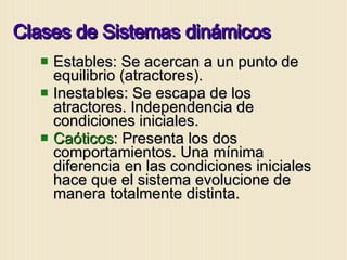 Clases de Sistemas dinámicos Estables: Se acercan a un punto de equilibrio (atractores). Inestables: Se escapa de los atractores. Independencia de condiciones iniciales. Caóticos : Presenta los dos comportamientos. Una mínima diferencia en las condiciones iniciales hace que el sistema evolucione de manera totalmente distinta.  