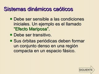 Sistemas dinámicos caóticos  Debe ser sensible a las condiciones iniciales. Un ejemplo es el llamado  “Efecto Mariposa”. Debe ser transitivo. Sus órbitas periódicas deben formar un conjunto denso en una región compacta en un espacio fásico. SIGUIENTE 