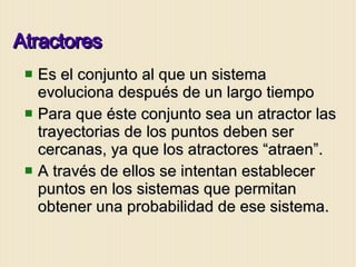 Atractores Es el conjunto al que un sistema evoluciona después de un largo tiempo Para que éste conjunto sea un atractor las trayectorias de los puntos deben ser cercanas, ya que los atractores “atraen”. A través de ellos se intentan establecer puntos en los sistemas que permitan obtener una probabilidad de ese sistema. 