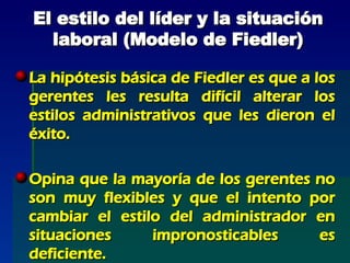 El estilo del líder y la situación laboral (Modelo de Fiedler) La hipótesis básica de Fiedler es que a los gerentes les resulta difícil alterar los estilos administrativos que les dieron el éxito. Opina que la mayoría de los gerentes no son muy flexibles y que el intento por cambiar el estilo del administrador en situaciones impronosticables es deficiente. 