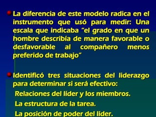 La diferencia de este modelo radica en el instrumento que usó para medir: Una escala que indicaba “el grado en que un hombre describía de manera favorable o desfavorable al compañero menos preferido de trabajo” Identificó tres situaciones del liderazgo para determinar si será efectivo: Relaciones del líder y los miembros. La estructura de la tarea. La posición de poder del líder. 