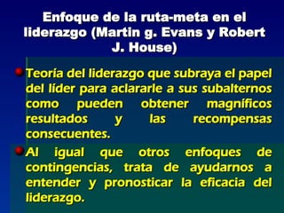 Enfoque de la ruta-meta en el liderazgo (Martin g. Evans y Robert J. House) Teoría del liderazgo que subraya el papel del líder para aclararle a sus subalternos como pueden obtener magníficos resultados y las recompensas consecuentes. Al igual que otros enfoques de contingencias, trata de ayudarnos a entender y pronosticar la eficacia del liderazgo. 