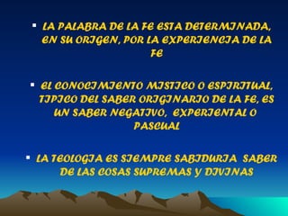 LA PALABRA DE LA FE ESTA DETERMINADA, EN SU ORIGEN, POR LA EXPERIENCIA DE LA FE EL CONOCIMIENTO MISTICO O ESPIRITUAL, TIPICO DEL SABER ORIGINARIO DE LA FE, ES UN SABER NEGATIVO,  EXPERIENTAL O  PASCUAL LA TEOLOGIA ES SIEMPRE SABIDURIA  SABER DE LAS COSAS SUPREMAS Y DIVINAS 