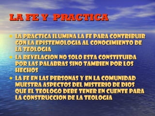 LA FE Y  PRACTICA LA PRACTICA ILUMINA LA FE PARA CONTRIBUIR CON LA EPISTEMOLOGIA AL CONOCIMIENTO DE LA TEOLOGIA LA REVELACION NO SOLO ESTA CONSTITUIDA POR LAS PALABRAS SINO TAMBIEN POR LOS HECHOS LA FE EN LAS PERSONAS Y EN LA COMUNIDAD MUESTRA ASPECTOS DEL MISTERIO DE DIOS QUE EL TEOLOGO DEBE TENER EN CUENTE PARA LA CONSTRUCCION DE LA TEOLOGIA 