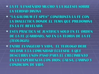 LA FE A ENSEÑADO MUCHO A LA IGLESIA SOBRE LA VERDAD DIVINA “ LA GAUDIUM ET SPES” CONFRONTA LA FE CON LA DIALECTICA DONDE EL TEMA QUE PREDOMINA ES LA FE REVELADA ESTA PRACTICA SE JUSTIFICA SOLO EN EL ORDEN DE LA FE (CARIDAD), NO EN LA TEORIA DE LA FE (TEOLOGIA) ENTRE EVANGELIO Y VIDA,  EL TEOLOGO DEBE AYUDAR A LA COMUNIDAD ECLESIAL A QUE DESCUBRA UNOS PASO PARA EL CRECIMIENTO EN LA EXPERIENCIA CON DIOS; CAUSA, CAMINO Y CONDICION DE VIDA 