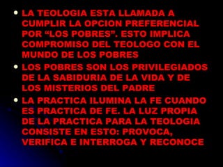 LA TEOLOGIA ESTA LLAMADA A CUMPLIR LA OPCION PREFERENCIAL POR “LOS POBRES”. ESTO IMPLICA  COMPROMISO DEL TEOLOGO CON EL MUNDO DE LOS POBRES LOS POBRES SON LOS PRIVILEGIADOS DE LA SABIDURIA DE LA VIDA Y DE LOS MISTERIOS DEL PADRE LA PRACTICA ILUMINA LA FE CUANDO ES PRACTICA DE FE. LA LUZ PROPIA DE LA PRACTICA PARA LA TEOLOGIA CONSISTE EN ESTO: PROVOCA, VERIFICA E INTERROGA Y RECONOCE   