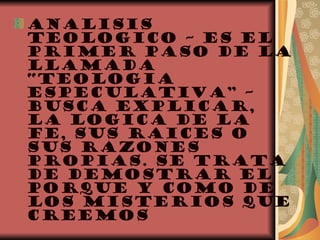ANALISIS TEOLOGICO – ES EL PRIMER PASO DE LA LLAMADA “TEOLOGIA ESPECULATIVA” – BUSCA EXPLICAR, LA LOGICA DE LA FE, SUS RAICES O SUS RAZONES PROPIAS. SE TRATA DE DEMOSTRAR EL PORQUE Y COMO DE LOS MISTERIOS QUE CREEMOS 