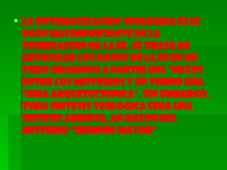 LA SISTEMATIZACION TEOLOGICA ES LE PASO MAS IMPORTANTE DE LA TEORIZACION DE LA FE. SE TRATA DE ARTICULAR LOS DATOS DE LA FE EN UN TODO ORGANICO A PARTIR DEL “NEXOS ENTRE LOS MISTERIOS Y EN TORNO UNA “IDEA ARQUITECTONICA”. SIN EMBARGO, TODA SINTESIS TEOLOGICA SERA UNA SINTESIS ABIERTA, AN RAZON DEL MISTERIO “SIEMPRE MAYOR” 