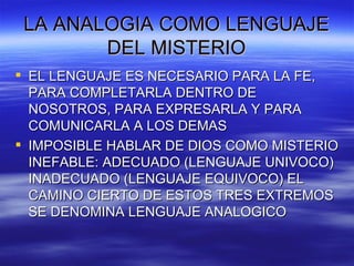 LA ANALOGIA COMO LENGUAJE DEL MISTERIO EL LENGUAJE ES NECESARIO PARA LA FE, PARA COMPLETARLA DENTRO DE NOSOTROS, PARA EXPRESARLA Y PARA COMUNICARLA A LOS DEMAS IMPOSIBLE HABLAR DE DIOS COMO MISTERIO INEFABLE: ADECUADO (LENGUAJE UNIVOCO) INADECUADO (LENGUAJE EQUIVOCO) EL CAMINO CIERTO DE ESTOS TRES EXTREMOS SE DENOMINA LENGUAJE ANALOGICO 