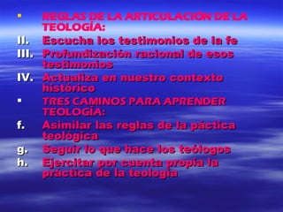 REGLAS DE LA ARTICULACIÓN DE LA TEOLOGÍA: Escucha los testimonios de la fe Profundización racional de esos testimonios Actualiza en nuestro contexto histórico TRES CAMINOS PARA APRENDER TEOLOGÍA: Asimilar las reglas de la páctica teológica Seguir lo que hace los teólogos Ejercitar por cuenta propia la práctica de la teología 