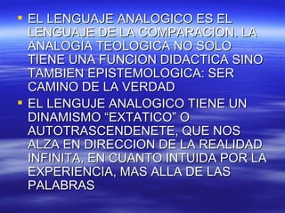 EL LENGUAJE ANALOGICO ES EL LENGUAJE DE LA COMPARACION. LA ANALOGIA TEOLOGICA NO SOLO TIENE UNA FUNCION DIDACTICA SINO TAMBIEN EPISTEMOLOGICA: SER CAMINO DE LA VERDAD EL LENGUJE ANALOGICO TIENE UN DINAMISMO “EXTATICO” O AUTOTRASCENDENETE, QUE NOS ALZA EN DIRECCION DE LA REALIDAD INFINITA, EN CUANTO INTUIDA POR LA EXPERIENCIA, MAS ALLA DE LAS PALABRAS  