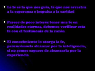 La fe es la que nos guía, la que nos arrastra a la esperanza e impulsa a la caridad Parece de poco interés tener una fe en realidades eternas, debemos verificar esta fe con el testimonia de la razón El conocimiento lo otorga la fe, procurémosla alcanzar por la inteligencia, si no somos capaces de alcanzarla por la experiencia 