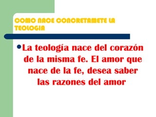 COMO NACE CONCRETAMETE LA TEOLOGIA La teología nace del corazón de la misma fe. El amor que nace de la fe, desea saber las razones del amor   