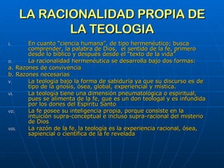 LA RACIONALIDAD PROPIA DE LA TEOLOGIA En cuanto “ciencia humana”, de tipo hermenéutico; busca comprender, la palabra de Dios,  el sentido de la fe, primero desde lo bíblico y después desde el “texto de la vida”  La racionalidad hermenéutica se desarrolla bajo dos formas: a. Razones de convivencia b. Razones necesarias La teología bajo la forma de sabiduría ya que su discurso es de tipo de la gnosis, ósea, global, experiencial y mística.  La teología tiene una dimensión pneumatológica o espiritual, pues se alimenta de la fe, que es un don teologal y es infundida por los dones del Espíritu Santo La fe posee su inteligencia propia, porque consiste en la intuición supra-conceptual e incluso supra-racional del misterio de Dios La razón de la fe, la teología es la experiencia racional, ósea, sapiencial o científica de la fe revelada 