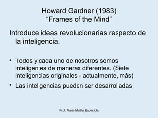 Howard Gardner (1983) “Frames of the Mind” Introduce ideas revolucionarias respecto de la inteligencia. Todos y cada uno de nosotros somos inteligentes de maneras diferentes. (Siete inteligencias originales - actualmente, más) Las inteligencias pueden ser desarrolladas   