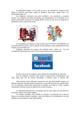 La publicidad tambien se ha valido de esto y ha utilizado las imagenes para
llamar la atención, para hacer vender un producto, hacer que a gente vaya a un
determinado lugar, etc...
       Las imagenes construyen una cierta realidad y nos construyen a nosotros
mismos. Las imagenes son parte del dialogo que establecemos con la realidad. En el
primer cuatrimestre realizamos un trabajo donde a traves de una serie de imagenes se
intentaba un poco contar como somos.




       Las fotografias que subimos a redes sociales como TUENTI o FACEBOOK, son
una representación nuestra, que no muestra lo que realmente somos,simplemente da una
imagen ya sea acertada o no.
       Captamos momentos de nuestra vida mediante fotos, videos, etc... En esta
sociedad del espectaculo en la cual vivimos somos nosotros los protagonistas.




       Vemos a traves de las imagenes, estas cambian la mentalidad de las personas.
       Con las imagenes reacciona todo nuestro cuerpo,nosotros interactuamos con
ellas, ahora mas con las nuevas tecnologias y tecnicas como el famoso 3D.

       Cada persona sentira diferentes sensaciones con una determinada imagen, nos
debemos guiar por nuestras propias sensaciones, ir más allá de lo que nos quieran hacer
ver. Las imagenes existen para representar la realidad, no olvidar lo vivido, espresar
sentimientos, mostrar lo que nos apetezca de nosotros mismos…

       Lo importante para nosotros, es conseguir que los niños sepan ver más allá de lo
que quiere mostrar una simple imagen.
       Los dibujos animados, han influido en nosotros, las peliculas de la factoria
Disney son sexistas,clasistas, machistas. todo esto influye en la mentalidad de los más
pequeños, por otra parte los más influenciables.
 