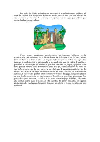 Las series de dibujos animados que existen en la actualidad, como podria ser el
caso de Sinchan, Los Simpsom,o Padre de familia, no son más que una crítica a la
sociedad en la que vivimos. No son muy aconsejables para niños, ya que tendrian que
ser explicadas y comprendidas.




        Como hemos mencionado anteriormente, las imagenes influyen, en la
sociedad,más concretamente, en la forma de ver los diferentes sexos.En torno a este
tema se abrió un debate en clase.La mayoria defendia que los padres no elegian los
juguetes de sus hijos por lo que marcaba la sociedad, sino por los gustos de sus hijos,
para ellos a los niños por ser varones,le gustaban una serie de juegos y juguetes y las
niñas por ser hembras otros. Una minoria entre ellos yo, defendiamos que los niños se
ven influenciados, por lo que marca la sociedad, por la educación recibida, por lo
establecido.Estudios psicologicos demuestran que los niños, imitan a las personas más
cercanas, a esas con las que han establecido mayor relación de apego. Pongamos el caso
de una familia compuesta por tres hermanos, dos chicos y una chica, esta,aunque los
padres le regalen muñecas y cocinitas al ver a sus hermanos jugar al futbol y divertirse
ella tambien querrá jugar con ellos.En esta sociedad, del género masculino se esperan
ciertas actitudes y del genero femenino otras,y es una utopia el pensar que algún dia eso
cambiará.
 