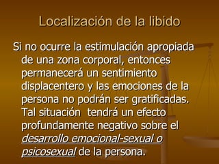 Localización de la libido Si no ocurre la estimulación apropiada de una zona corporal, entonces permanecerá un sentimiento displacentero y las emociones de la persona no podrán ser gratificadas.  Tal situación  tendrá un efecto profundamente negativo sobre el  desarrollo emocional-sexual o psicosexual  de la persona.  