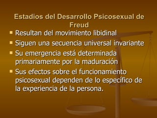 Estadios  d el Desarrollo Psicosexual  d e Freud Resultan del movimiento libidinal Siguen una secuencia universal invariante Su emergencia está determinada primariamente por la maduración Sus efectos sobre el funcionamiento psicosexual dependen de lo específico de la experiencia de la persona.  