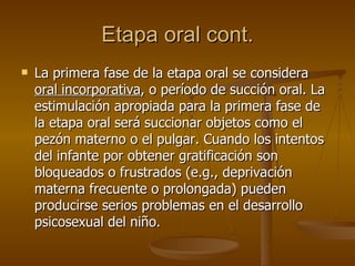 Etapa oral cont. La primera fase de la etapa oral se considera  oral incorporativa , o período de succión oral. La estimulación apropiada para la primera fase de la etapa oral será succionar objetos como el pezón materno o el pulgar. Cuando los intentos del infante por obtener gratificación son bloqueados o frustrados (e.g., deprivación materna frecuente o prolongada) pueden producirse serios problemas en el desarrollo psicosexual del niño. 