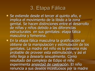 3. Etapa Fálica Se extiende desde el tercer al quinto año, e implica el movimiento de la libido a la zona genital. Se hacen distinciones entre el desarrollo de niñas y niños debido a las diferencias estructurales  en sus genitales: etapa fálica masculina y femenina.  En la etapa fálica masculina la gratificación se obtiene de la manipulación y estimulación de los genitales. La madre del niño es la persona más probable de proveer esta estimulación, y así el niño llega a desearla sexualmente. Como resultado del complejo de Edipo el niño experimenta  ansiedad de castración . El niño renuncia a sus deseos incestuosos por la madre y, se identifica con el padre.  