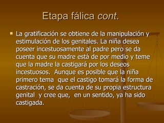 Etapa fálica  cont .  La gratificación se obtiene de la manipulación y estimulación de los genitales. La niña desea poseer incestuosamente al padre pero se da cuenta que su madre está de por medio y teme que la madre la castigará por los deseos  incestuosos.  Aunque es posible que la niña primero tema  que el castigo tomará la forma de castración, se da cuenta de su propia estructura genital  y cree que,  en un sentido, ya ha sido castigada.  