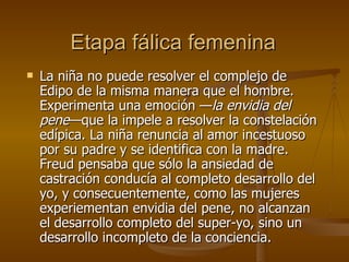 Etapa fálica femenina La niña no puede resolver el complejo de Edipo de la misma manera que el hombre. Experimenta una emoción — la envidia del pene —que la impele a resolver la constelación edípica. La niña renuncia al amor incestuoso por su padre y se identifica con la madre. Freud pensaba que sólo la ansiedad de castración conducía al completo desarrollo del yo, y consecuentemente, como las mujeres experiementan envidia del pene, no alcanzan el desarrollo completo del super-yo, sino un desarrollo incompleto de la conciencia.  