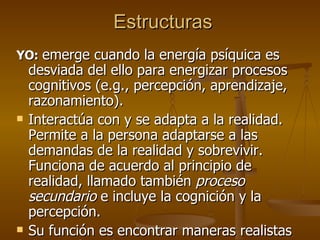 Estructuras  YO:   emerge cuando la energía psíquica es desviada del ello para energizar procesos cognitivos (e.g., percepción, aprendizaje, razonamiento). Interactúa con y se adapta a la realidad. Permite a la persona adaptarse a las demandas de la realidad y sobrevivir. Funciona de acuerdo al principio de realidad, llamado también  proceso secundario  e incluye la cognición y la percepción.  Su función es encontrar maneras realistas de satisfacer los instintos.   