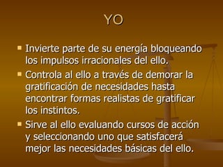 YO Invierte parte de su energía bloqueando los impulsos irracionales del ello. Controla al ello a través de demorar la gratificación de necesidades hasta encontrar formas realistas de gratificar los instintos. Sirve al ello evaluando cursos de acción y seleccionando uno que satisfacerá mejor las necesidades básicas del ello. 